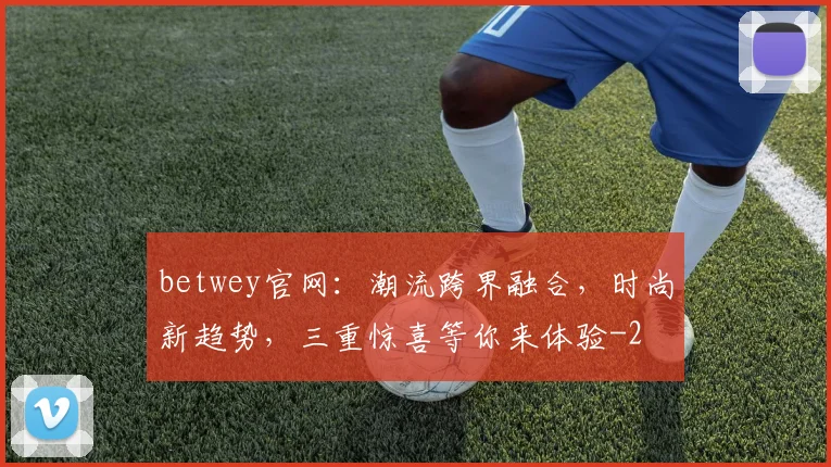 betwey官网：潮流跨界融合，时尚新趋势，三重惊喜等你来体验