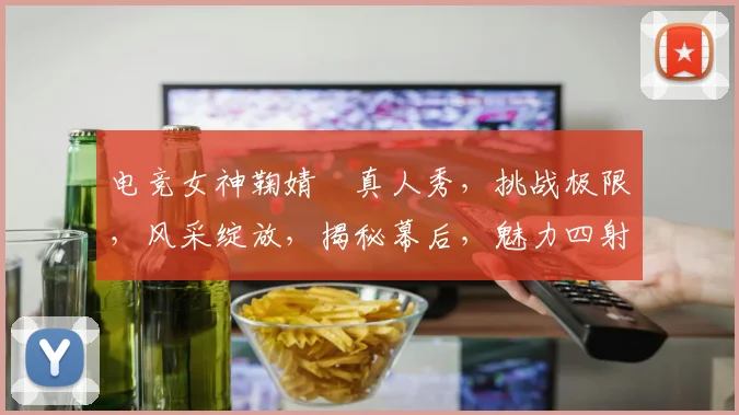 电竞女神鞠婧祎真人秀，挑战极限，风采绽放，揭秘幕后，魅力四射，三重惊喜，不容错过