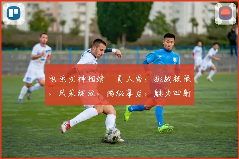 电竞女神鞠婧祎真人秀，挑战极限，风采绽放，揭秘幕后，魅力四射，三重惊喜，不容错过